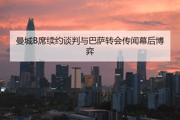 曼城B席续约谈判与巴萨转会传闻幕后博弈