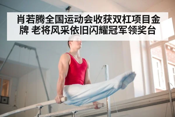 肖若腾全国运动会收获双杠项目金牌 老将风采依旧闪耀冠军领奖台